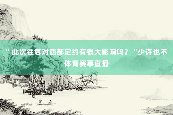 ”此次往复对西部定约有很大影响吗？“少许也不体育赛事直播