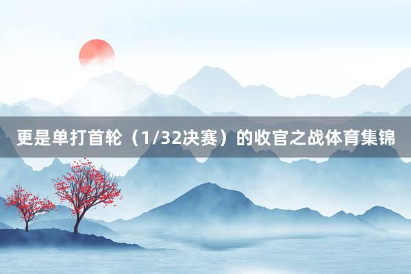 更是单打首轮(1/32决赛)的收官之战体育集锦