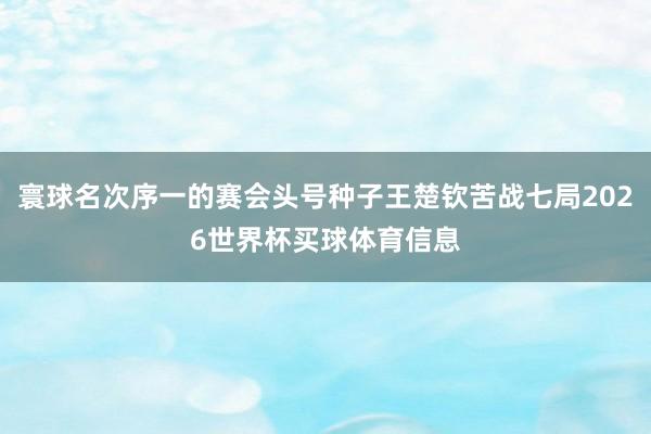 寰球名次序一的赛会头号种子王楚钦苦战七局2026世界杯买球体育信息