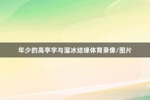 年少的高亭宇与溜冰结缘体育录像/图片
