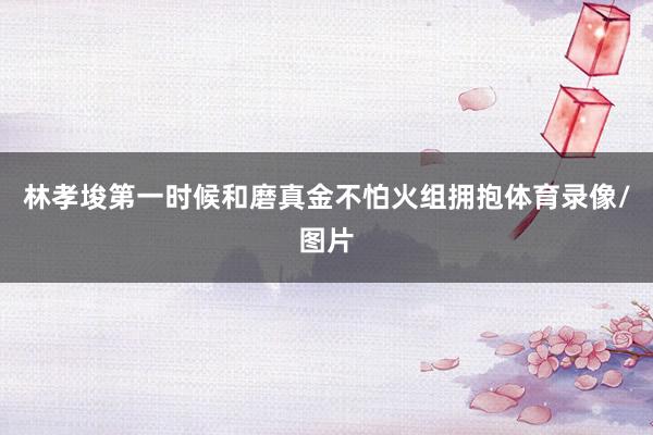 林孝埈第一时候和磨真金不怕火组拥抱体育录像/图片