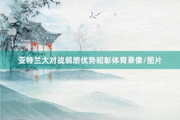 亚特兰大对战弱旅优势昭彰体育录像/图片