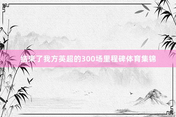 结束了我方英超的300场里程碑体育集锦