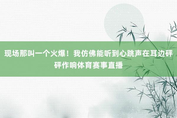 现场那叫一个火爆!我仿佛能听到心跳声在耳边砰砰作响体育赛事直播