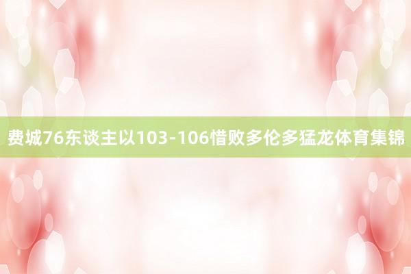 费城76东谈主以103-106惜败多伦多猛龙体育集锦