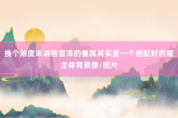 换个角度来讲格雷泽的眷属其实是一个相配好的雇主体育录像/图片