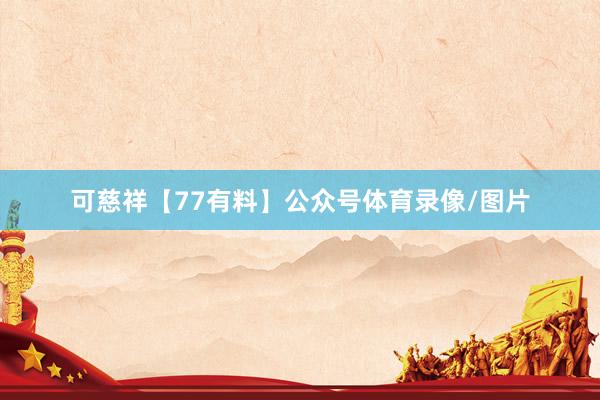 可慈祥【77有料】公众号体育录像/图片