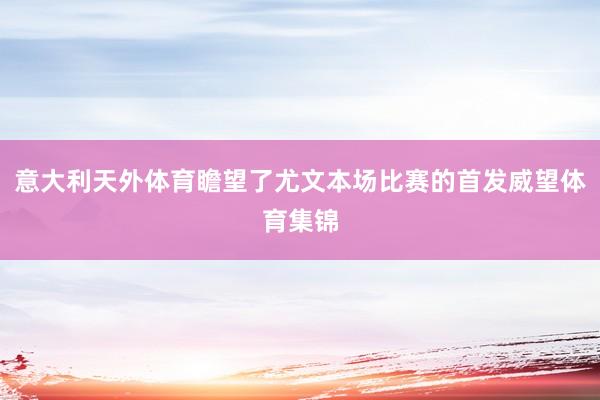 意大利天外体育瞻望了尤文本场比赛的首发威望体育集锦