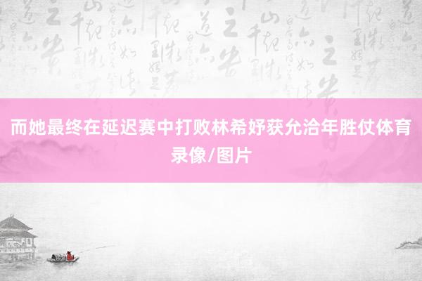 而她最终在延迟赛中打败林希妤获允洽年胜仗体育录像/图片