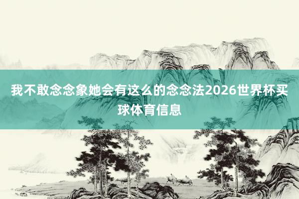 我不敢念念象她会有这么的念念法2026世界杯买球体育信息