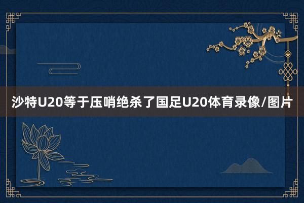 沙特U20等于压哨绝杀了国足U20体育录像/图片