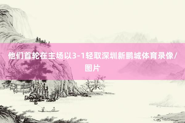他们首轮在主场以3-1轻取深圳新鹏城体育录像/图片