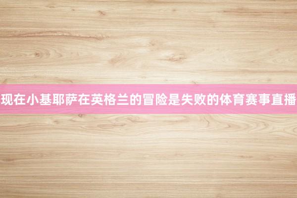 现在小基耶萨在英格兰的冒险是失败的体育赛事直播