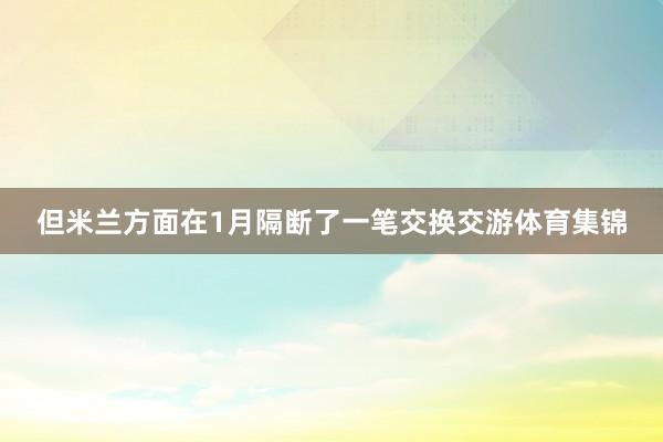但米兰方面在1月隔断了一笔交换交游体育集锦