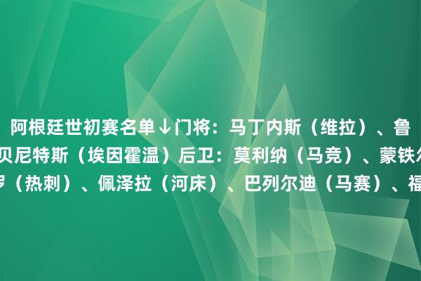 阿根廷世初赛名单↓门将：马丁内斯（维拉）、鲁利（马赛）、瓦尔特-贝尼特斯（埃因霍温）后卫：莫利纳（马竞）、蒙铁尔（河床）、C-罗梅罗（热刺）、佩泽拉（河床）、巴列尔迪（马赛）、福伊特（比利亚雷亚尔）、奥塔门迪（本菲卡）、梅迪纳（朗斯）、塔利亚菲科（里昂）、奥尔特加（奥林匹亚科斯）中场：帕雷德斯（罗马）、恩佐（切尔西）、德保罗（马竞）、帕拉西奥斯（勒沃库森）、麦卡利斯特（利物浦）、洛塞尔索（贝蒂斯）、佩罗内（科莫）时尚：梅西（迈阿密海外）、朱利亚诺-西蒙尼（马竞）、多明戈斯（博洛尼亚）、阿尔马达（里昂）、加纳乔（曼联）、尼古拉斯-冈萨雷斯（尤文图斯）、尼科-帕斯（科莫）、埃切维里（曼城）、迪巴拉（罗马）、阿尔瓦雷斯（马竞）、劳塔罗（国米）、圣地亚哥-卡斯特罗（博洛尼亚）、安赫尔-科雷亚（马竞）阿根廷赛程↓    2026世界杯买球体育信息