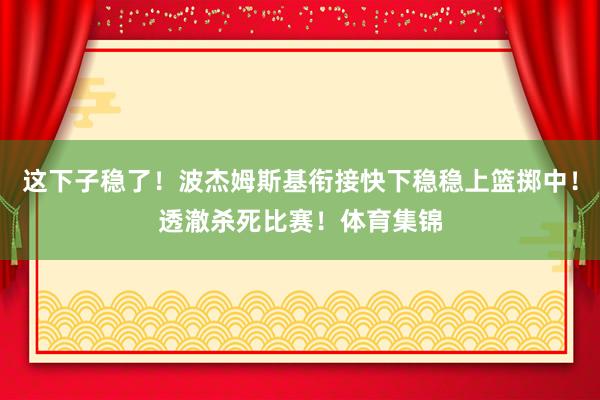 这下子稳了！波杰姆斯基衔接快下稳稳上篮掷中！透澈杀死比赛！体育集锦