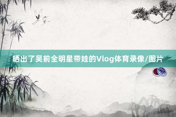 晒出了吴前全明星带娃的Vlog体育录像/图片