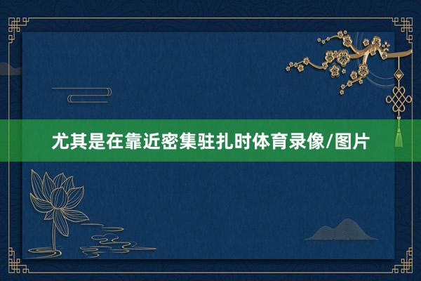 尤其是在靠近密集驻扎时体育录像/图片