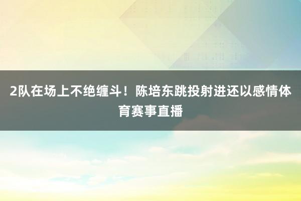 2队在场上不绝缠斗！陈培东跳投射进还以感情体育赛事直播