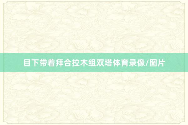 目下带着拜合拉木组双塔体育录像/图片