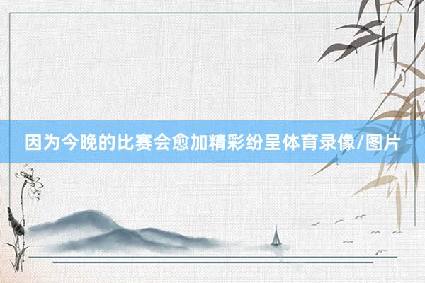 因为今晚的比赛会愈加精彩纷呈体育录像/图片