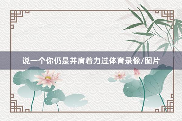 说一个你仍是并肩着力过体育录像/图片
