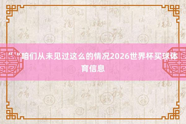 ”“咱们从未见过这么的情况2026世界杯买球体育信息