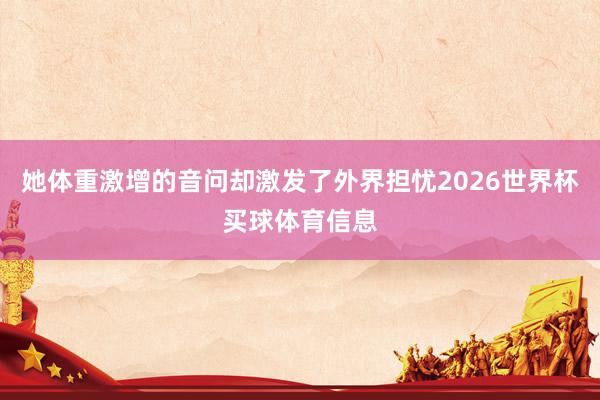 她体重激增的音问却激发了外界担忧2026世界杯买球体育信息