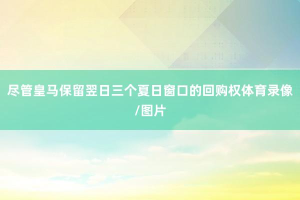 尽管皇马保留翌日三个夏日窗口的回购权体育录像/图片