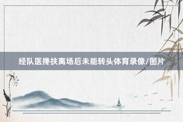 经队医搀扶离场后未能转头体育录像/图片