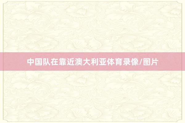 中国队在靠近澳大利亚体育录像/图片