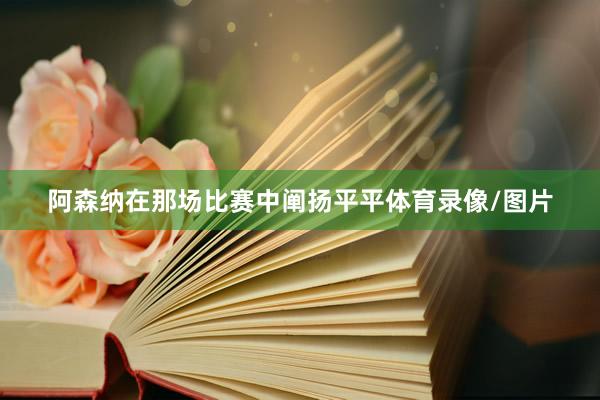 阿森纳在那场比赛中阐扬平平体育录像/图片