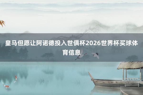 皇马但愿让阿诺德投入世俱杯2026世界杯买球体育信息