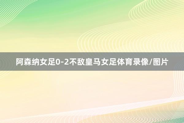 阿森纳女足0-2不敌皇马女足体育录像/图片