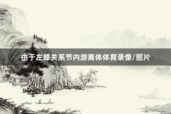 由于左膝关系节内游离体体育录像/图片