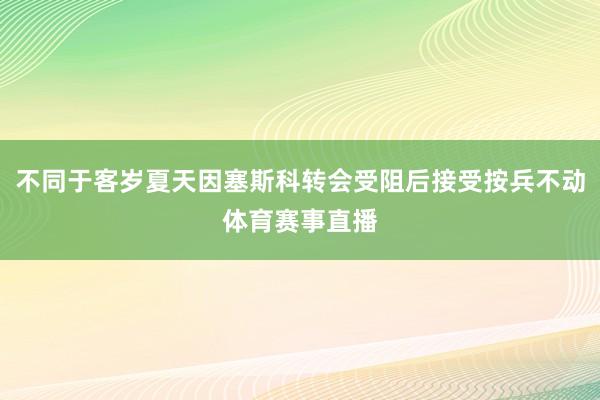 不同于客岁夏天因塞斯科转会受阻后接受按兵不动体育赛事直播