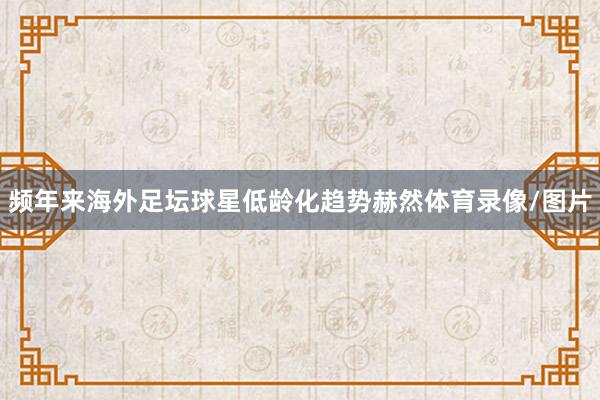 频年来海外足坛球星低龄化趋势赫然体育录像/图片