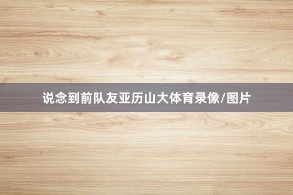 说念到前队友亚历山大体育录像/图片