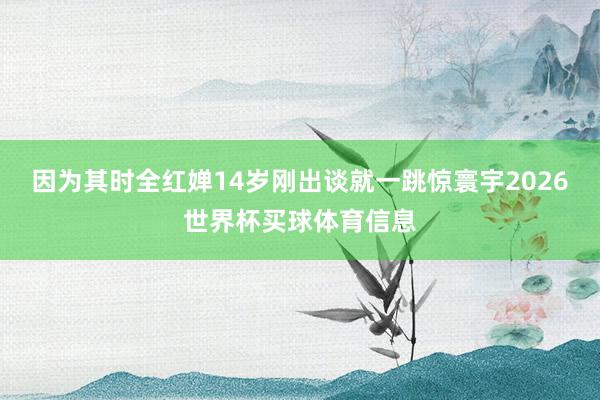 因为其时全红婵14岁刚出谈就一跳惊寰宇2026世界杯买球体育信息