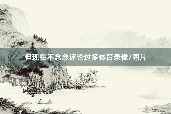 但现在不念念评论过多体育录像/图片