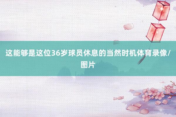 这能够是这位36岁球员休息的当然时机体育录像/图片