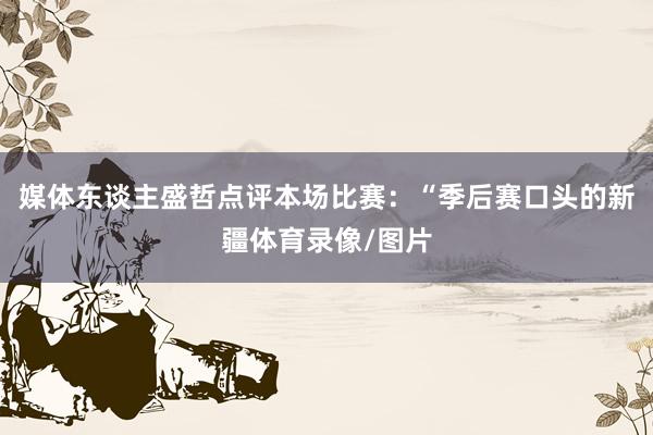 媒体东谈主盛哲点评本场比赛：“季后赛口头的新疆体育录像/图片