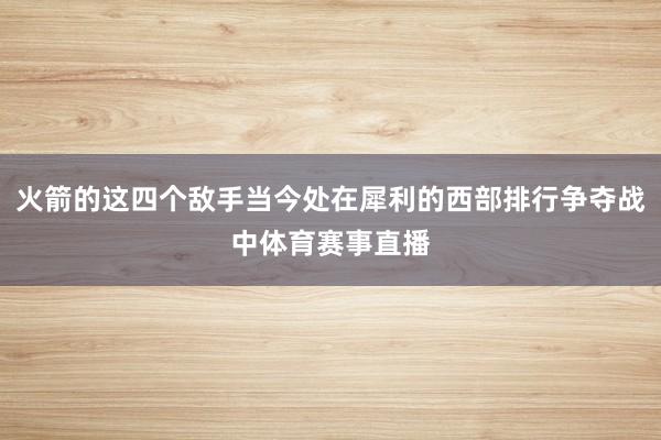 火箭的这四个敌手当今处在犀利的西部排行争夺战中体育赛事直播
