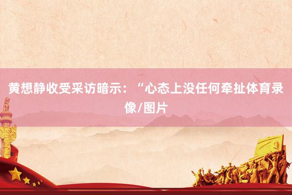 黄想静收受采访暗示：“心态上没任何牵扯体育录像/图片