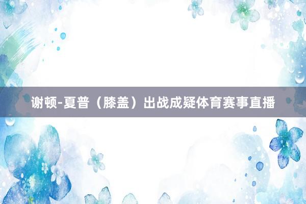 谢顿-夏普（膝盖）出战成疑体育赛事直播