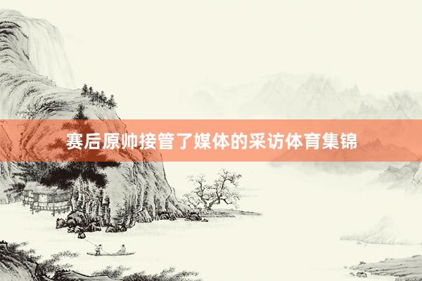 赛后原帅接管了媒体的采访体育集锦