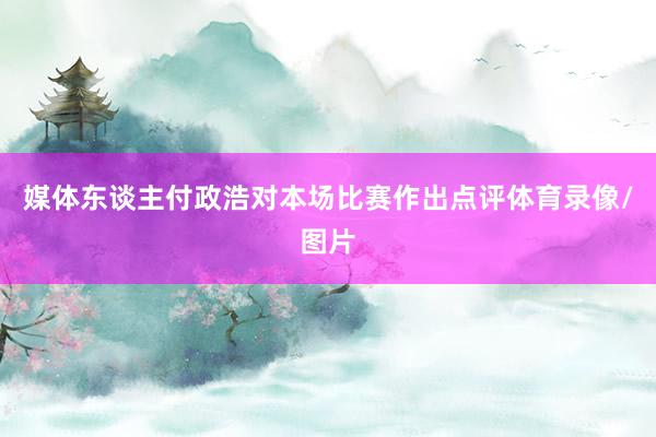 媒体东谈主付政浩对本场比赛作出点评体育录像/图片