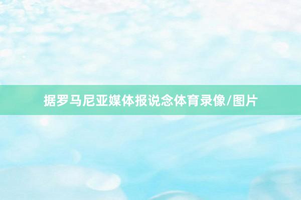 据罗马尼亚媒体报说念体育录像/图片