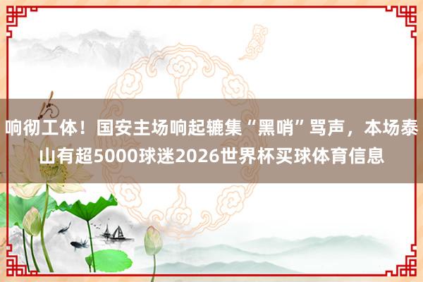 响彻工体！国安主场响起辘集“黑哨”骂声，本场泰山有超5000球迷2026世界杯买球体育信息