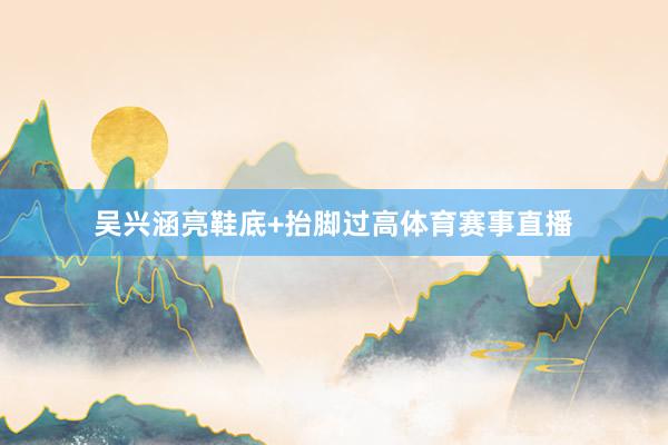 吴兴涵亮鞋底+抬脚过高体育赛事直播